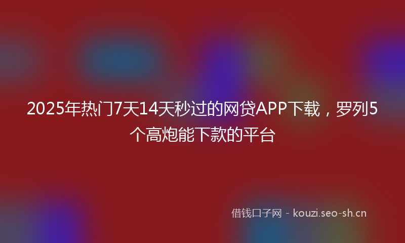 2025年热门7天14天秒过的网贷APP下载，罗列5个高炮能下款的平台