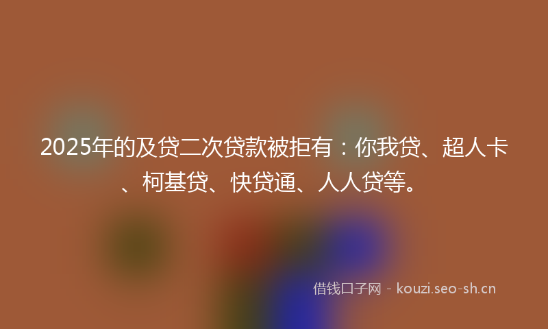 2025年的及贷二次贷款被拒有：你我贷、超人卡、柯基贷、快贷通、人人贷等。