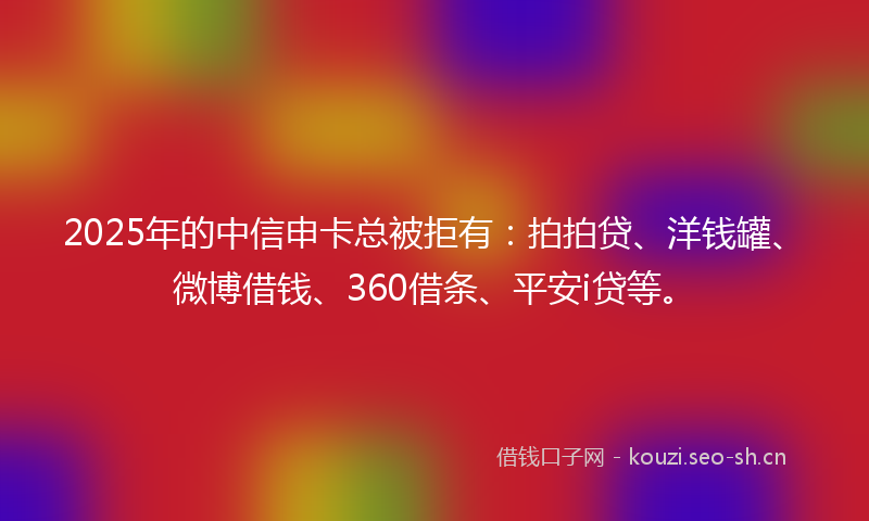 2025年的中信申卡总被拒有：拍拍贷、洋钱罐、微博借钱、360借条、平安i贷等。