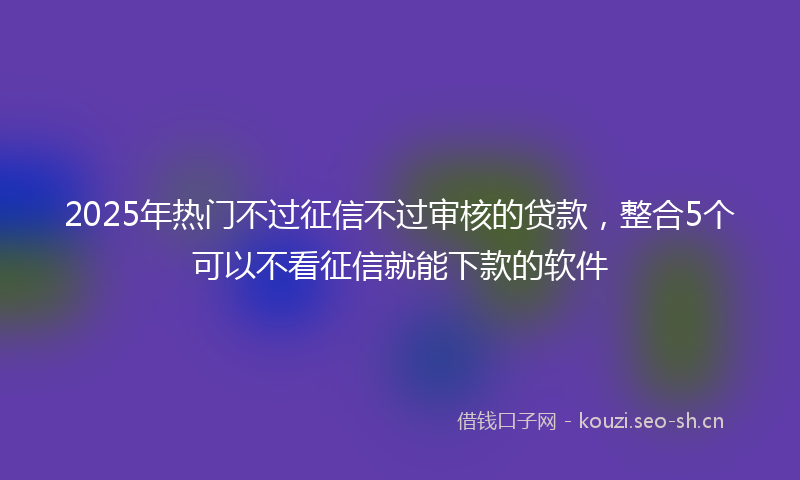 2025年热门不过征信不过审核的贷款，整合5个可以不看征信就能下款的软件