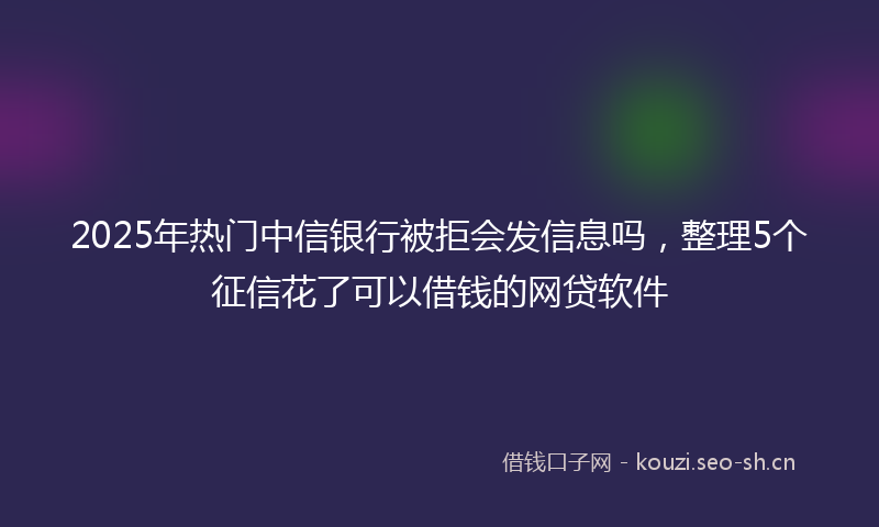 2025年热门中信银行被拒会发信息吗，整理5个征信花了可以借钱的网贷软件