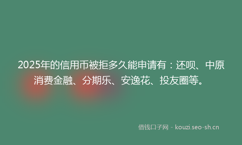 2025年的信用币被拒多久能申请有：还呗、中原消费金融、分期乐、安逸花、投友圈等。