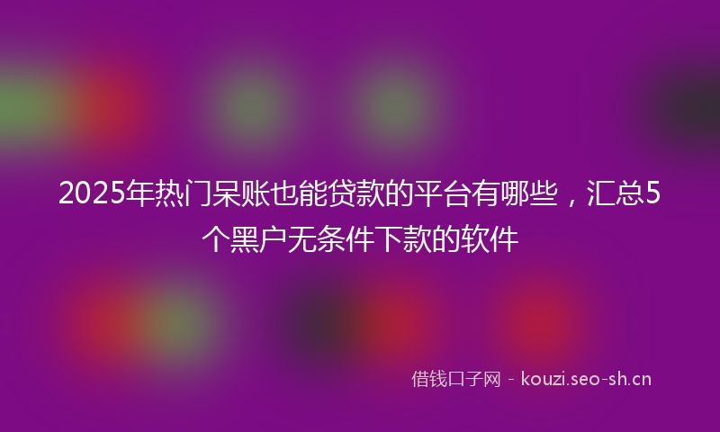 2025年热门呆账也能贷款的平台有哪些，汇总5个黑户无条件下款的软件