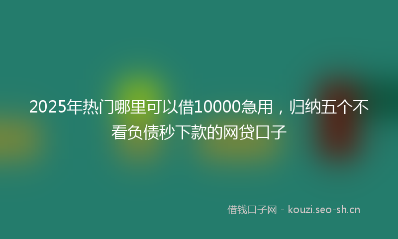 2025年热门哪里可以借10000急用，归纳五个不看负债秒下款的网贷口子