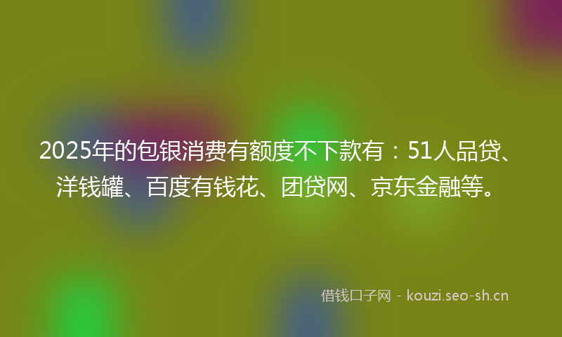2025年的包银消费有额度不下款有：51人品贷、洋钱罐、百度有钱花、团贷网、京东金融等。