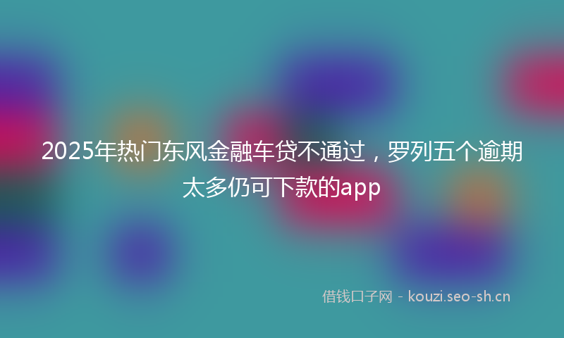 2025年热门东风金融车贷不通过，罗列五个逾期太多仍可下款的app