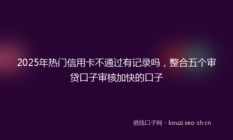 2025年热门信用卡不通过有记录吗，整合五个审贷口子审核加快的口子