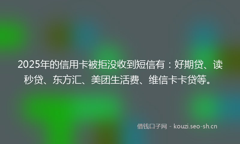 2025年的信用卡被拒没收到短信有：好期贷、读秒贷、东方汇、美团生活费、维信卡卡贷等。