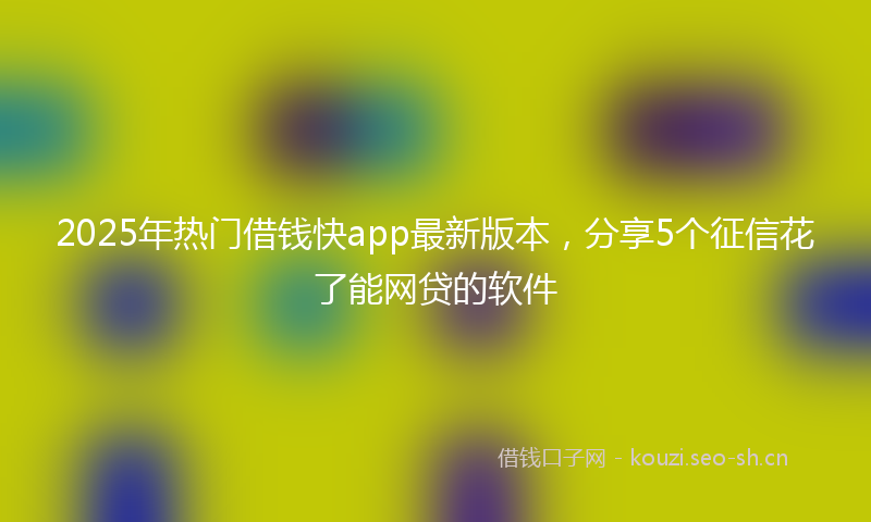 2025年热门借钱快app最新版本，分享5个征信花了能网贷的软件
