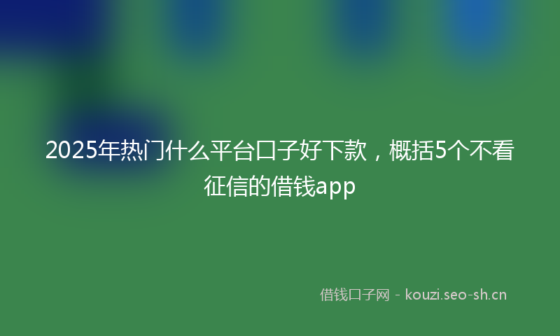 2025年热门什么平台口子好下款，概括5个不看征信的借钱app