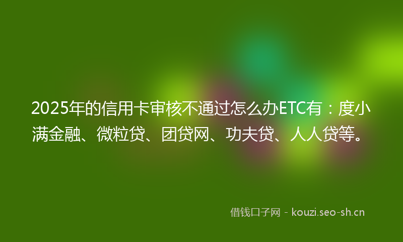 2025年的信用卡审核不通过怎么办ETC有：度小满金融、微粒贷、团贷网、功夫贷、人人贷等。