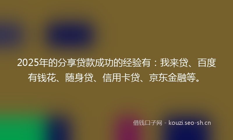 2025年的分享贷款成功的经验有：我来贷、百度有钱花、随身贷、信用卡贷、京东金融等。