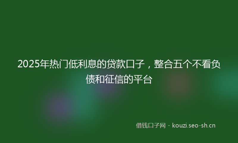 2025年热门低利息的贷款口子，整合五个不看负债和征信的平台