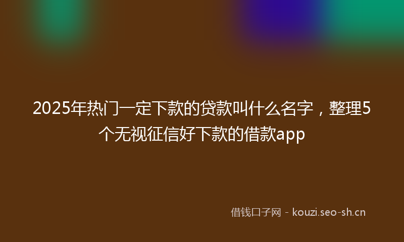 2025年热门一定下款的贷款叫什么名字，整理5个无视征信好下款的借款app