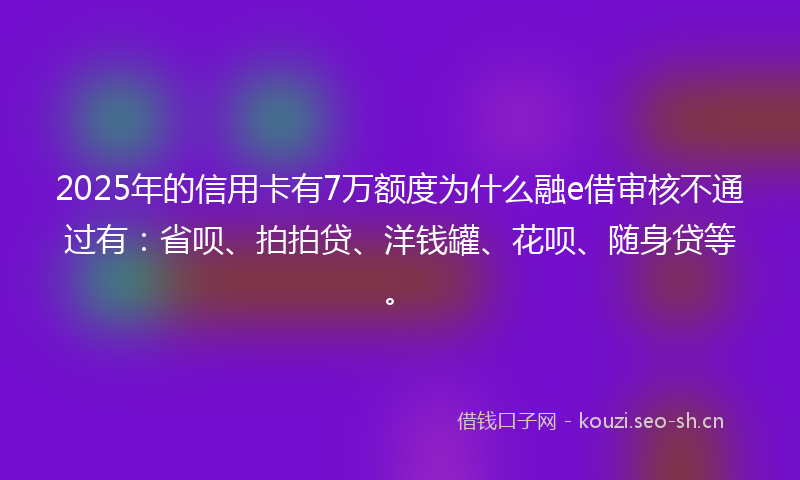 2025年的信用卡有7万额度为什么融e借审核不通过有：省呗、拍拍贷、洋钱罐、花呗、随身贷等。