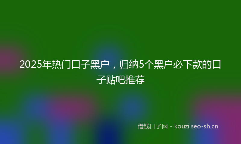 2025年热门口子黑户，归纳5个黑户必下款的口子贴吧推荐
