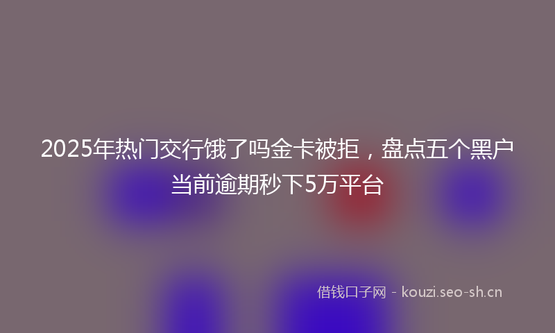 2025年热门交行饿了吗金卡被拒，盘点五个黑户当前逾期秒下5万平台