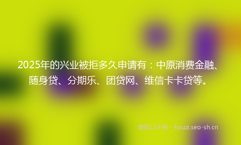 2025年的兴业被拒多久申请有：中原消费金融、随身贷、分期乐、团贷网、维信卡卡贷等。