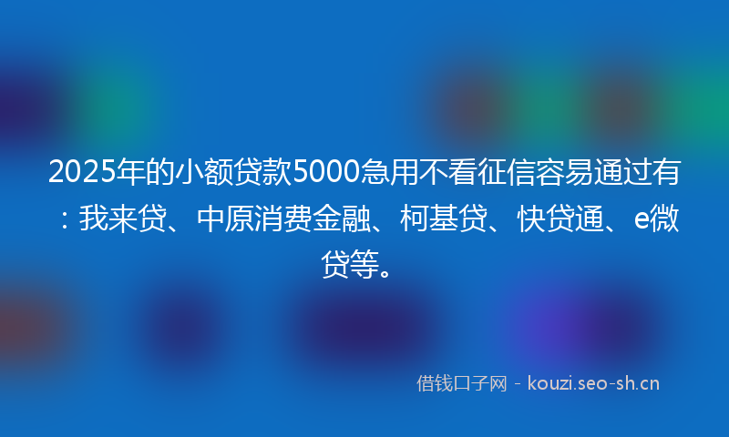 2025年的小额贷款5000急用不看征信容易通过有：我来贷、中原消费金融、柯基贷、快贷通、e微贷等。