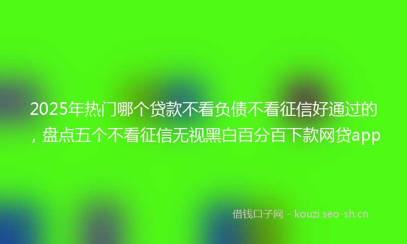 2025年热门哪个贷款不看负债不看征信好通过的，盘点五个不看征信无视黑白百分百下款网贷app