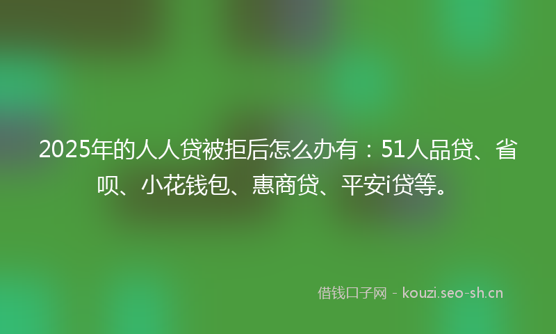 2025年的人人贷被拒后怎么办有：51人品贷、省呗、小花钱包、惠商贷、平安i贷等。