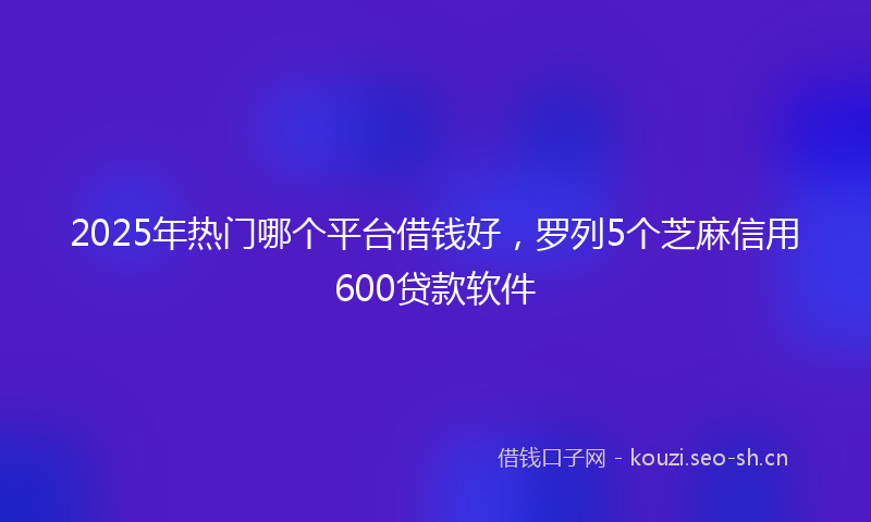2025年热门哪个平台借钱好,罗列5个芝麻信用600贷款软件