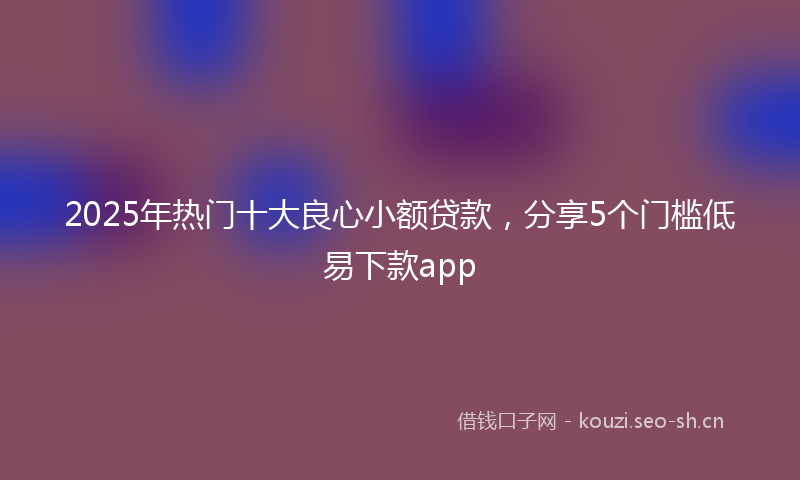2025年热门十大良心小额贷款，分享5个门槛低易下款app