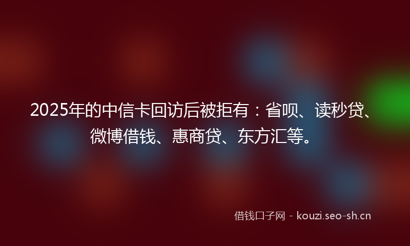 2025年的中信卡回访后被拒有：省呗、读秒贷、微博借钱、惠商贷、东方汇等。