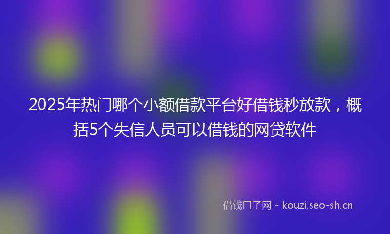 2025年热门哪个小额借款平台好借钱秒放款，概括5个失信人员可以借钱的网贷软件