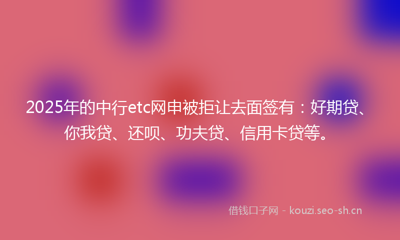 2025年的中行etc网申被拒让去面签有：好期贷、你我贷、还呗、功夫贷、信用卡贷等。