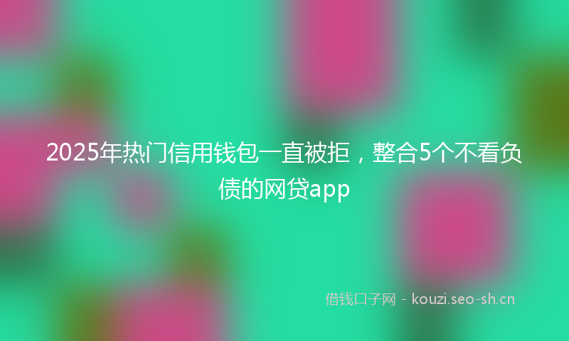 2025年热门信用钱包一直被拒，整合5个不看负债的网贷app