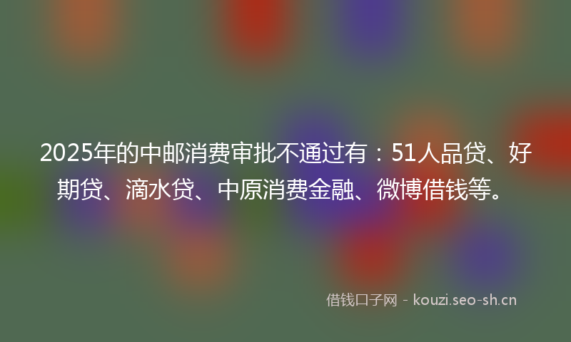 2025年的中邮消费审批不通过有：51人品贷、好期贷、滴水贷、中原消费金融、微博借钱等。