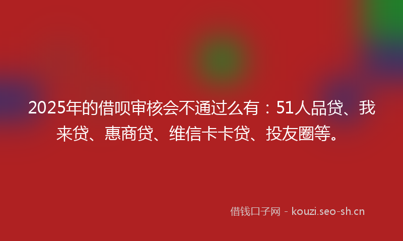 2025年的借呗审核会不通过么有：51人品贷、我来贷、惠商贷、维信卡卡贷、投友圈等。
