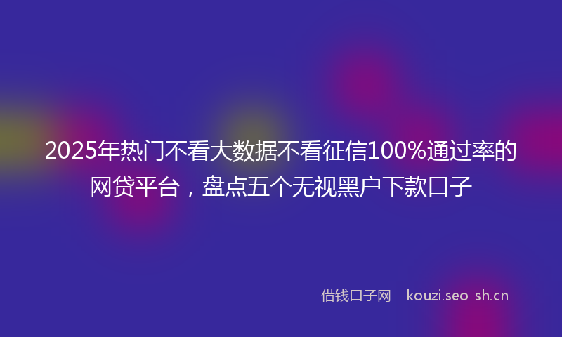 2025年热门不看大数据不看征信100%通过率的网贷平台，盘点五个无视黑户下款口子