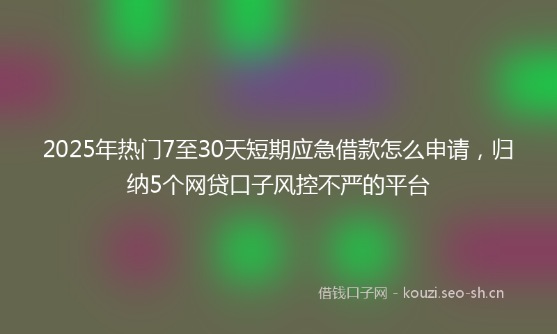 2025年热门7至30天短期应急借款怎么申请，归纳5个网贷口子风控不严的平台