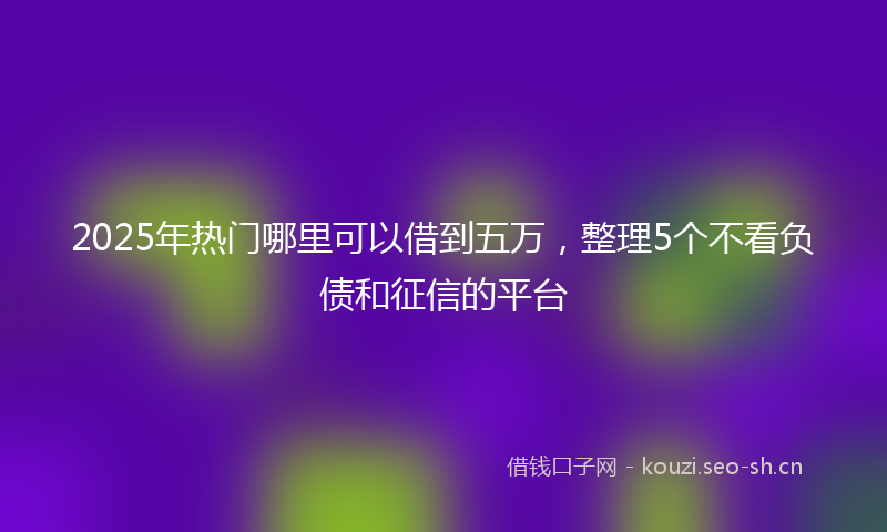 2025年热门哪里可以借到五万，整理5个不看负债和征信的平台