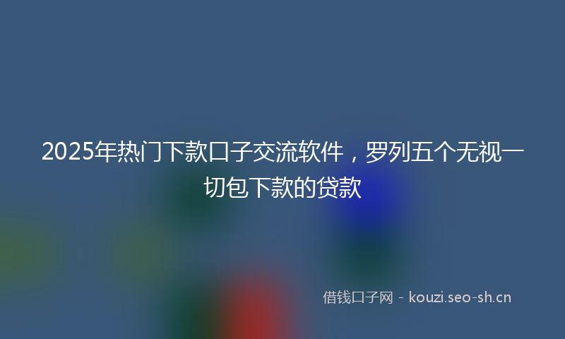 2025年热门下款口子交流软件，罗列五个无视一切包下款的贷款