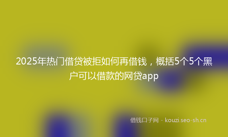 2025年热门借贷被拒如何再借钱，概括5个5个黑户可以借款的网贷app