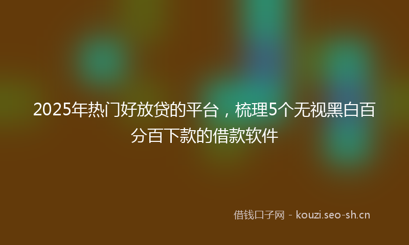 2025年热门好放贷的平台，梳理5个无视黑白百分百下款的借款软件