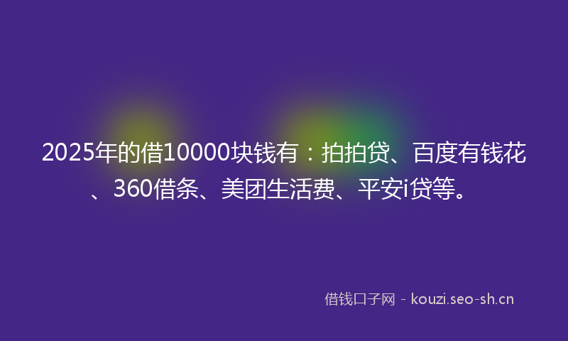 2025年的借10000块钱有：拍拍贷、百度有钱花、360借条、美团生活费、平安i贷等。