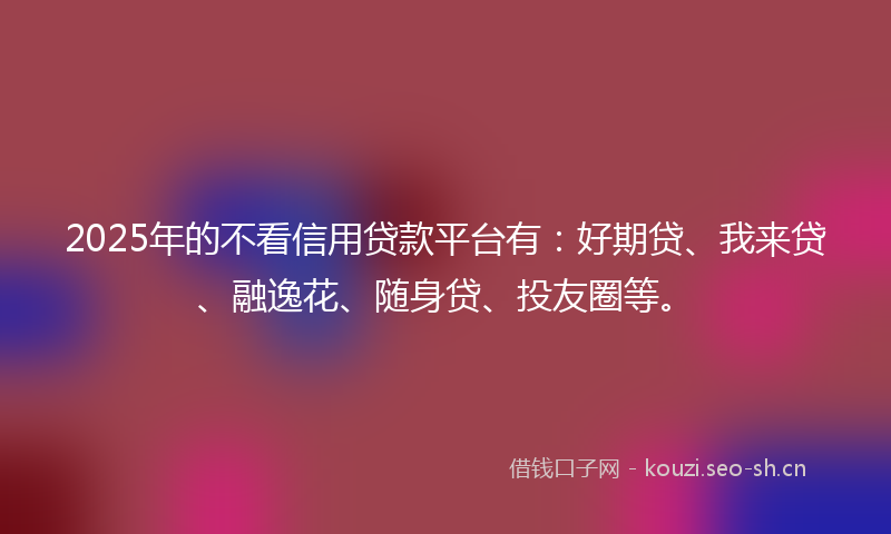2025年的不看信用贷款平台有：好期贷、我来贷、融逸花、随身贷、投友圈等。