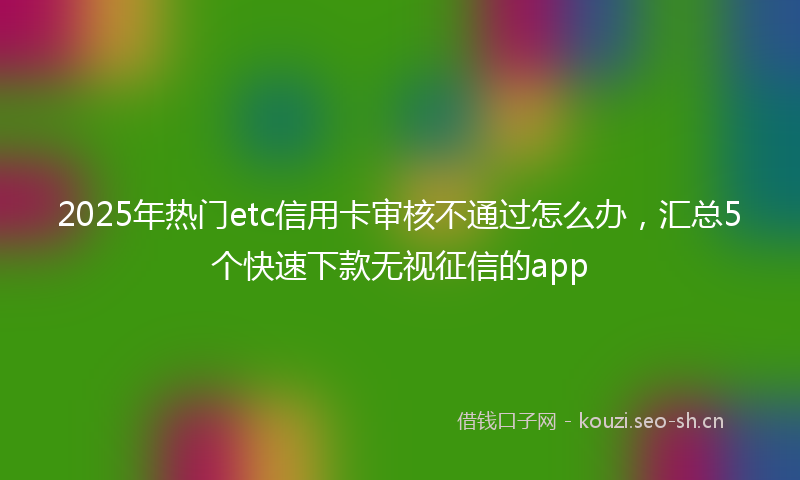 2025年热门etc信用卡审核不通过怎么办，汇总5个快速下款无视征信的app