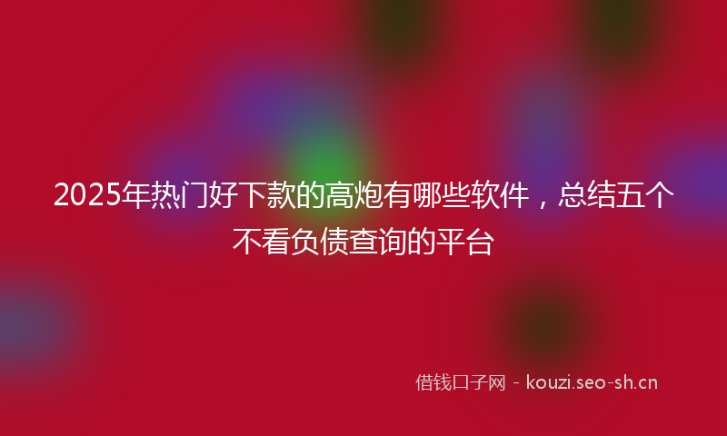2025年热门好下款的高炮有哪些软件，总结五个不看负债查询的平台