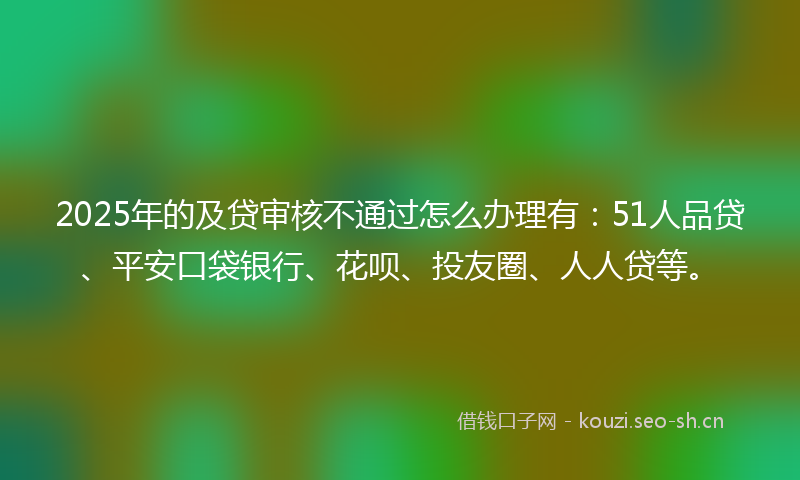 2025年的及贷审核不通过怎么办理有：51人品贷、平安口袋银行、花呗、投友圈、人人贷等。