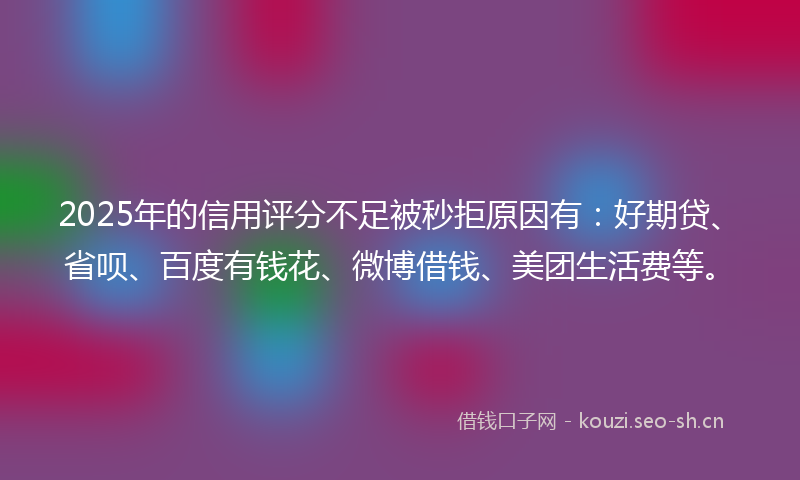 2025年的信用评分不足被秒拒原因有：好期贷、省呗、百度有钱花、微博借钱、美团生活费等。
