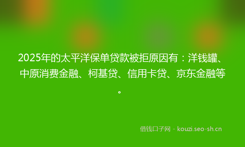 2025年的太平洋保单贷款被拒原因有：洋钱罐、中原消费金融、柯基贷、信用卡贷、京东金融等。