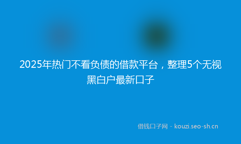 2025年热门不看负债的借款平台，整理5个无视黑白户最新口子