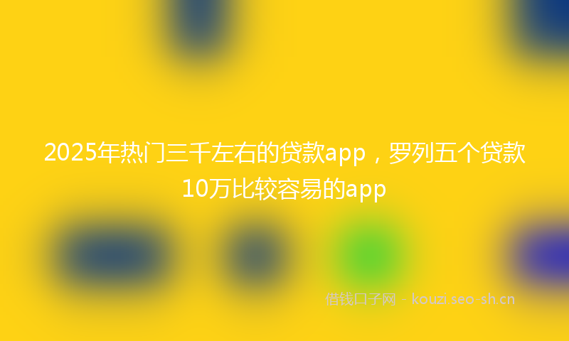 2025年热门三千左右的贷款app，罗列五个贷款10万比较容易的app