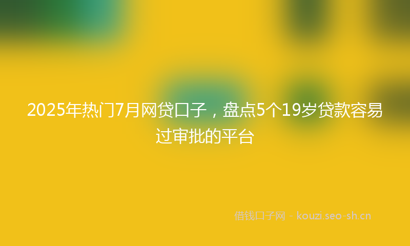 2025年热门7月网贷口子，盘点5个19岁贷款容易过审批的平台