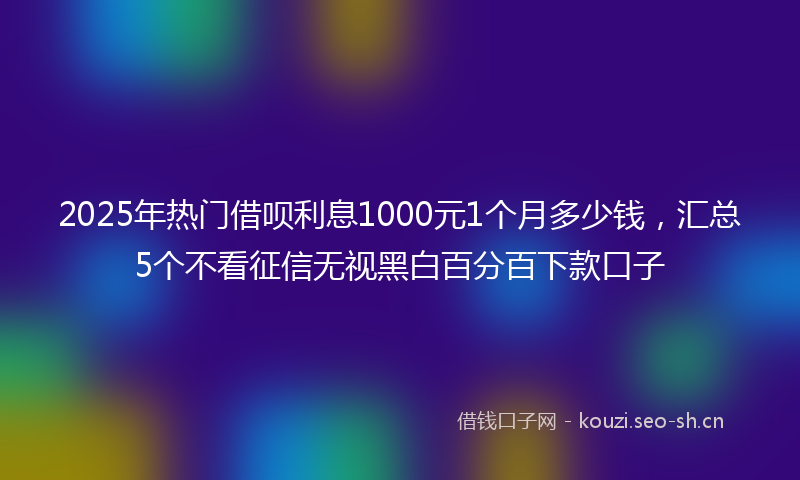 2025年热门借呗利息1000元1个月多少钱，汇总5个不看征信无视黑白百分百下款口子